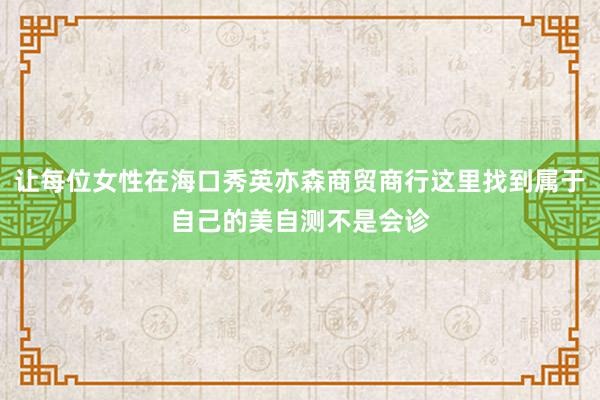 让每位女性在海口秀英亦森商贸商行这里找到属于自己的美自测不是会诊
